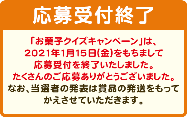 抽選で3,000名様に、3000円相当お菓子詰め合わせセットプレゼント！　【応募受付終了】「お菓子クイズキャンペーン」は、2021年1月15日（金）をもちまして応募受付を終了いたしました。たくさんのご応募ありがとうございました。なお、当選者の発表は賞品の発送をもってかえさせていただきます。